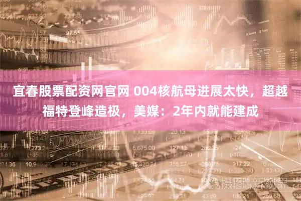 宜春股票配資網(wǎng)官網(wǎng) 004核航母進展太快，超越福特登峰造極，美媒：2年內(nèi)就能建成