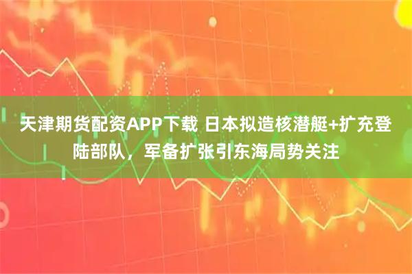 天津期貨配資APP下載 日本擬造核潛艇+擴(kuò)充登陸部隊(duì)，軍備擴(kuò)張引東海局勢關(guān)注