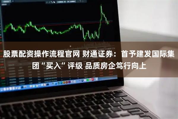 股票配資操作流程官網 財通證券：首予建發國際集團“買入”評級 品質房企篤行向上